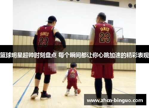 篮球明星超帅时刻盘点 每个瞬间都让你心跳加速的精彩表现